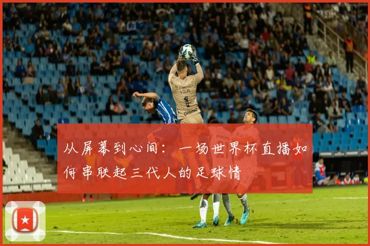 从屏幕到心间：一场世界杯直播如何串联起三代人的足球情