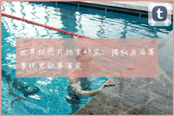 世界杯图片档案研究：揭秘历届赛事视觉叙事演变