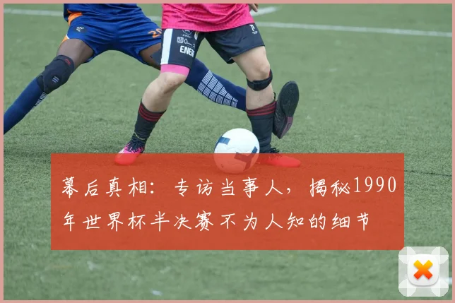 幕后真相：专访当事人，揭秘1990年世界杯半决赛不为人知的细节