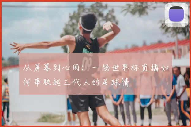 从屏幕到心间：一场世界杯直播如何串联起三代人的足球情