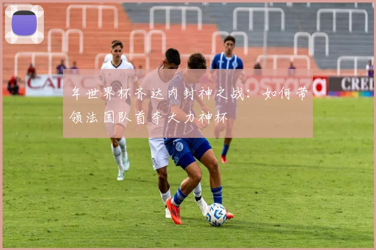 年世界杯齐达内封神之战：如何带领法国队首夺大力神杯