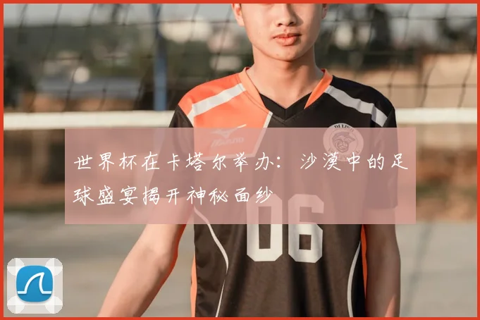 世界杯在卡塔尔举办:沙漠中的足球盛宴揭开神秘面纱