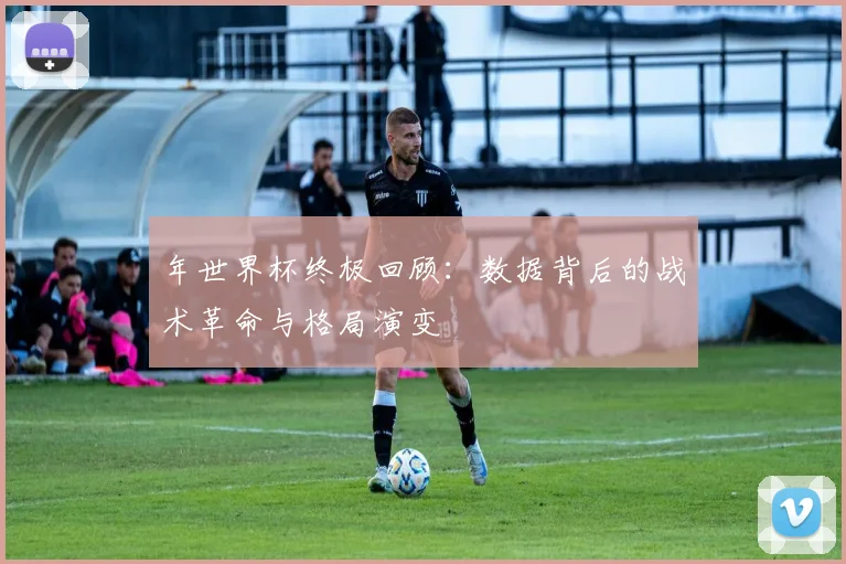 年世界杯终极回顾:数据背后的战术革命与格局演变
